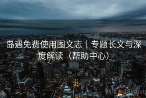 岛遇免费使用图文志|专题长文与深度解读(帮助中心) 岛遇免费使用图文志|专题长文与深度解读(帮助中心)