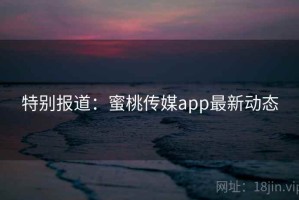 特别报道:蜜桃传媒app最新动态 特别报道:蜜桃传媒app最新动态
