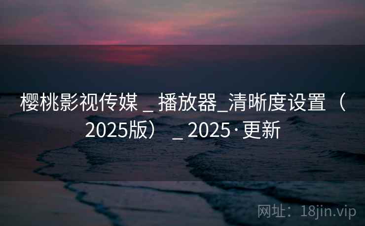 樱桃影视传媒 _ 播放器_清晰度设置(2025版) _ 2025·更新 樱桃影视传媒 _ 播放器_清晰度设置(2025版) _ 2025·更新