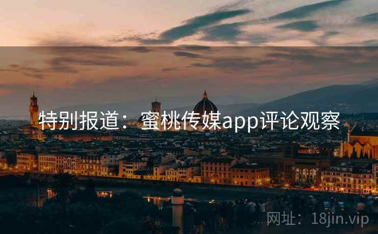 特别报道:蜜桃传媒app评论观察 特别报道:蜜桃传媒app评论观察